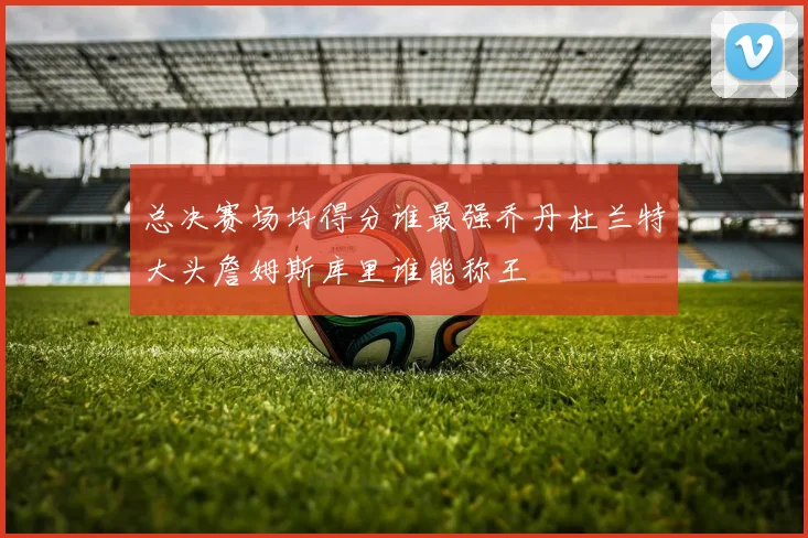 总决赛场均得分谁最强乔丹杜兰特大头詹姆斯库里谁能称王