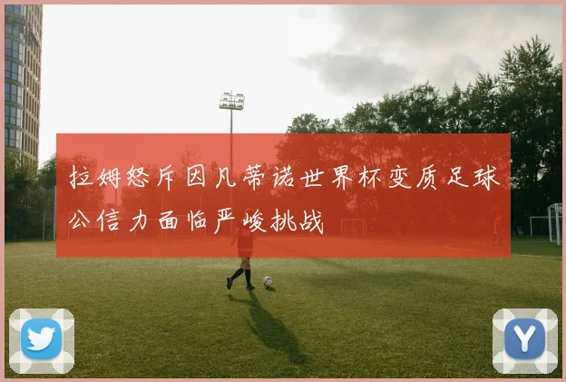 拉姆怒斥因凡蒂诺世界杯变质足球公信力面临严峻挑战