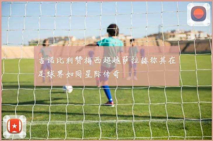 吉诺比利赞梅西超越萨拉赫称其在足球界如同星际传奇