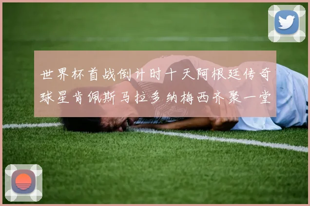 世界杯首战倒计时十天阿根廷传奇球星肯佩斯马拉多纳梅西齐聚一堂预热