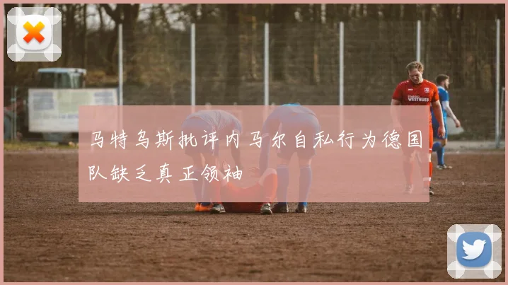 马特乌斯批评内马尔自私行为德国队缺乏真正领袖