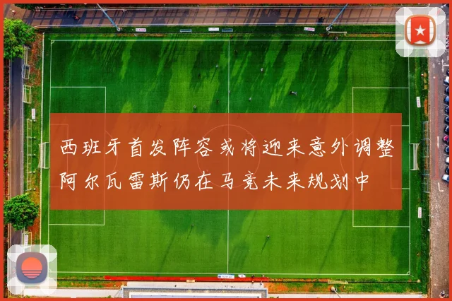 西班牙首发阵容或将迎来意外调整阿尔瓦雷斯仍在马竞未来规划中