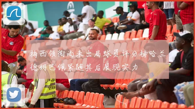 梅西领衔尚未出局球员评分榜哈兰德姆巴佩紧随其后展现实力