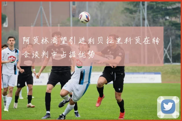 阿莫林渴望引进利贝拉里科莫在转会谈判中占据优势