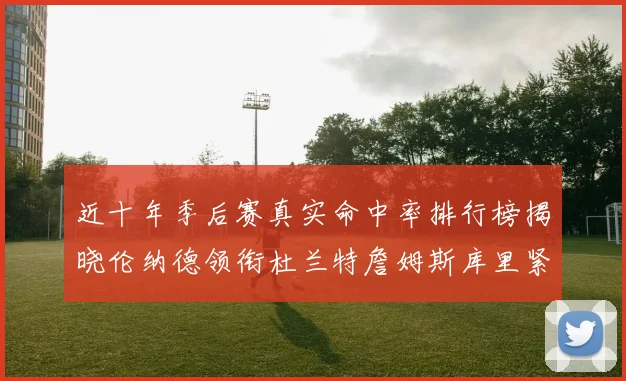 近十年季后赛真实命中率排行榜揭晓伦纳德领衔杜兰特詹姆斯库里紧随其后