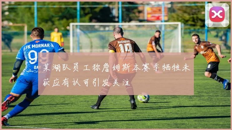 某湖队员工称詹姆斯本赛季牺牲未获应有认可引发关注