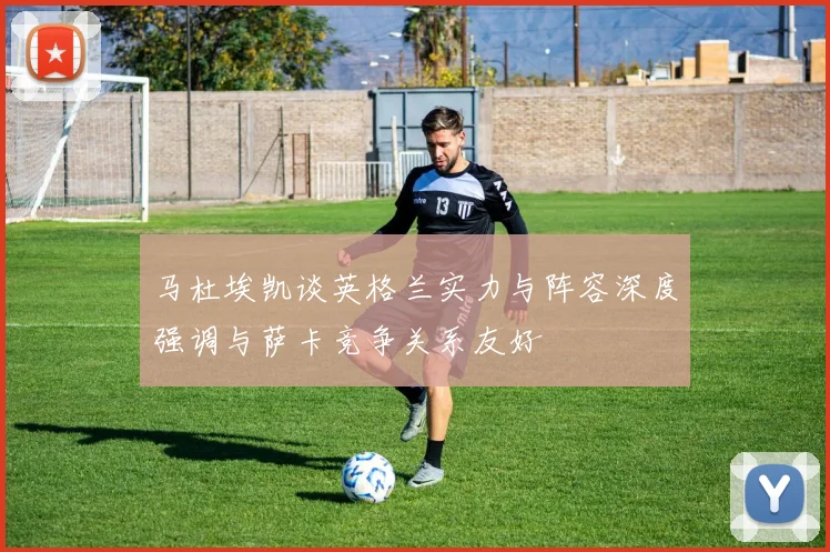 马杜埃凯谈英格兰实力与阵容深度强调与萨卡竞争关系友好