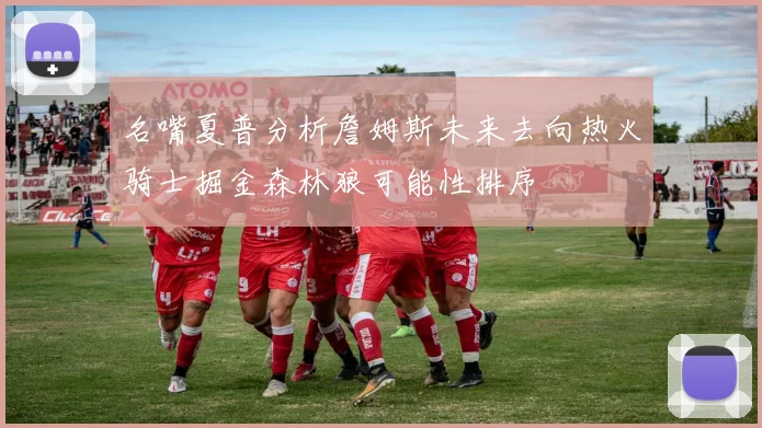 名嘴夏普分析詹姆斯未来去向热火骑士掘金森林狼可能性排序