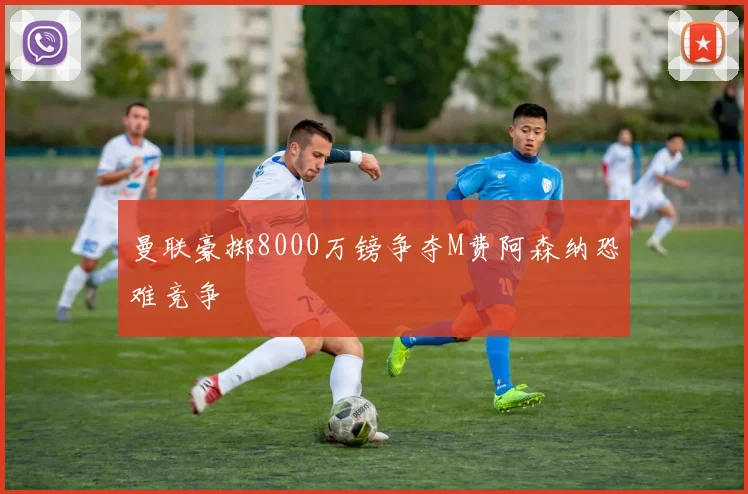 曼联豪掷8000万镑争夺M费阿森纳恐难竞争