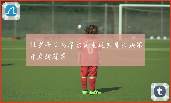 41岁蒂亚戈席尔瓦重返弗鲁米嫩塞开启新篇章